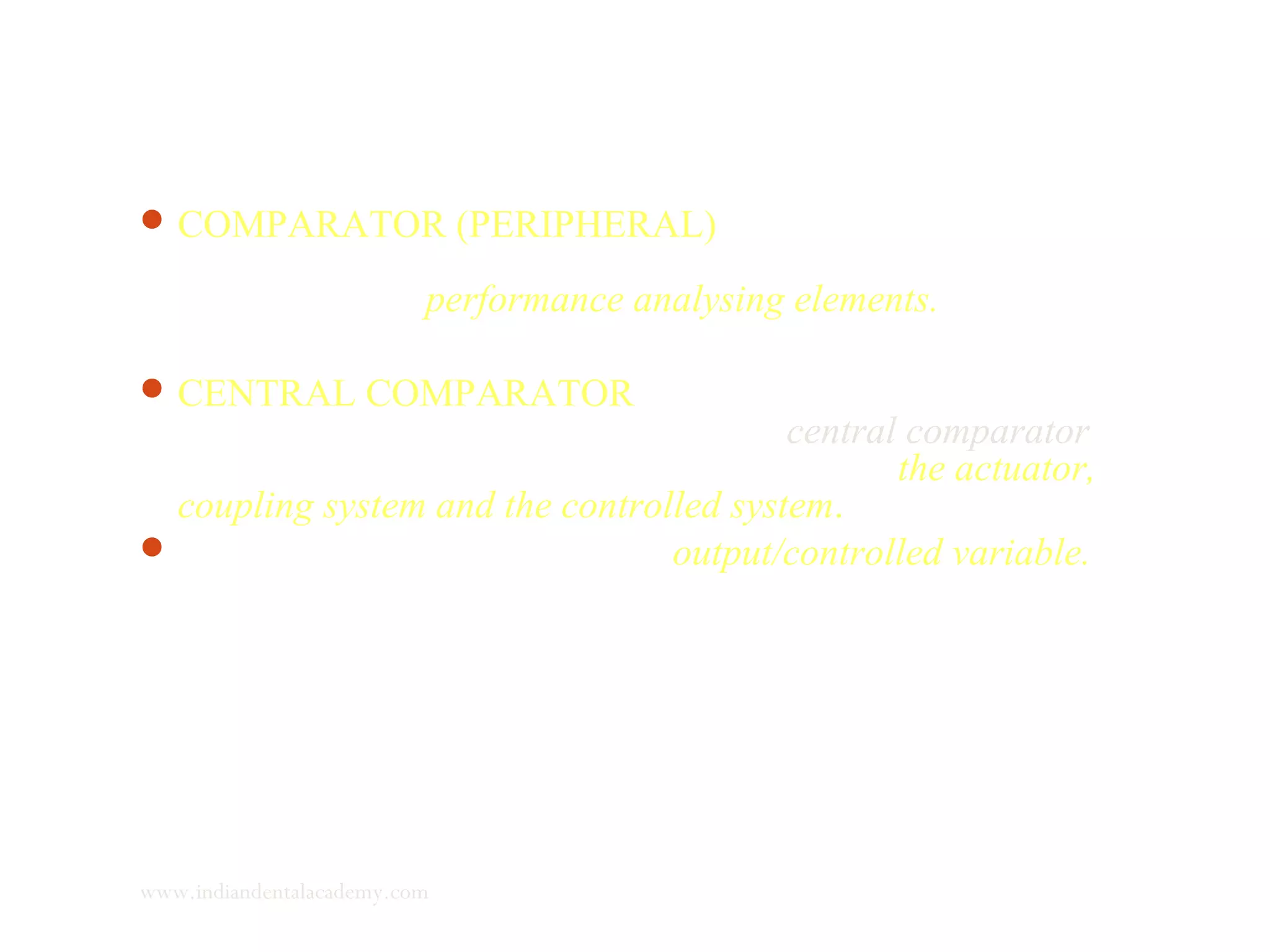 COMPARATOR (PERIPHERAL) :It is a component that
analyses the reference input and judges the performance of the
system through performance analysing elements.
CENTRAL COMPARATOR : the performance judging elements
then transmits a deviation signal to the central comparator
which sends a signal to various components – the actuator,
coupling system and the controlled system.
This ultimately brings about an output/controlled variable.
www.indiandentalacademy.com
 