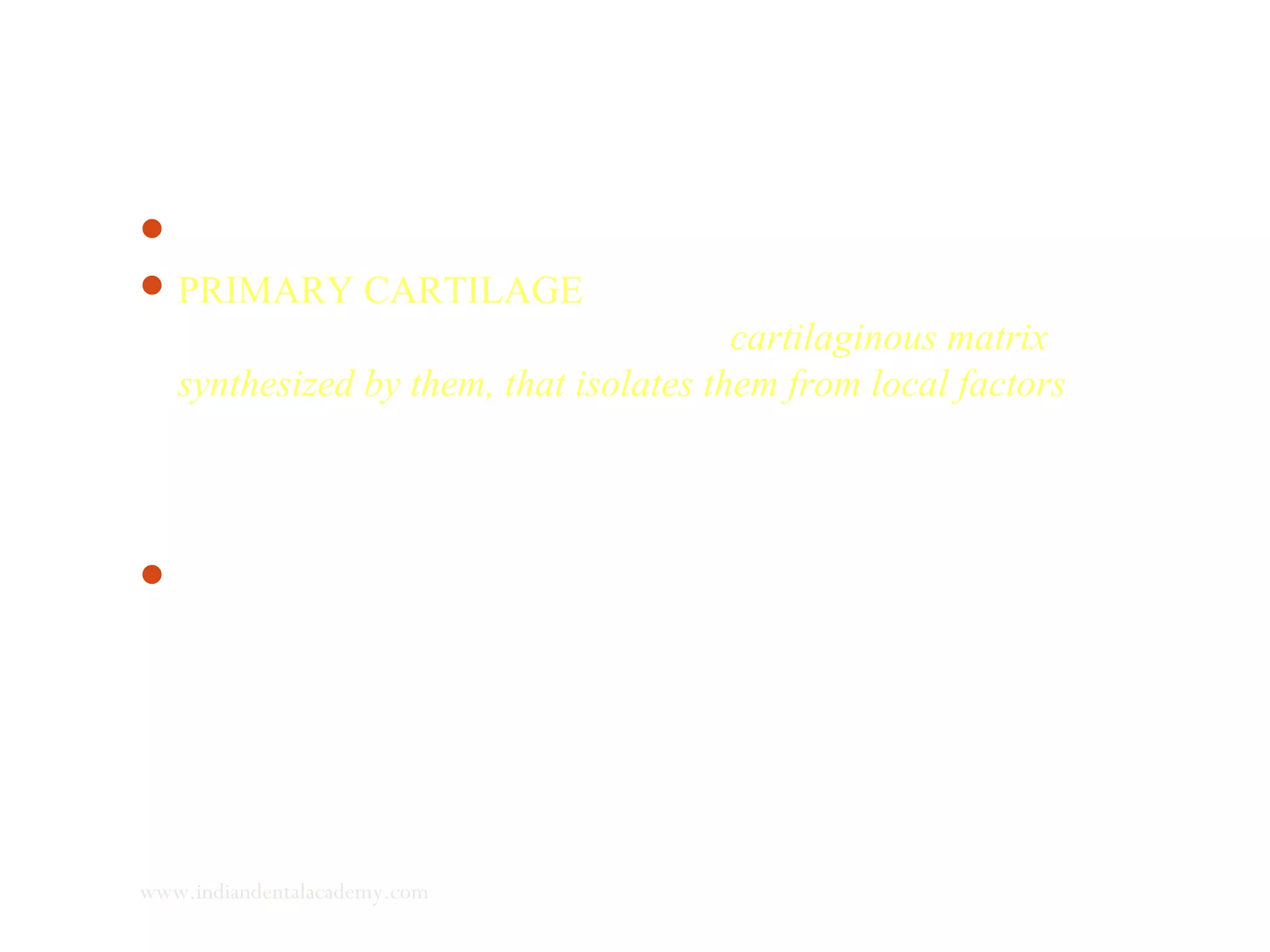 Stutzman (1976) emphasized the following -
PRIMARY CARTILAGE - dividing cells, differentiated
chondroblasts, are surrounded by a cartilaginous matrix
synthesized by them, that isolates them from local factors able to
restrain or stimulate cartilaginous growth. Chondroblasts
undergo maturation and are later transformed into hypertrophied
chondroblasts.
Deeper in the cartilaginous matrix, calcium is deposited and
endochondral ossification begins.
www.indiandentalacademy.com
 