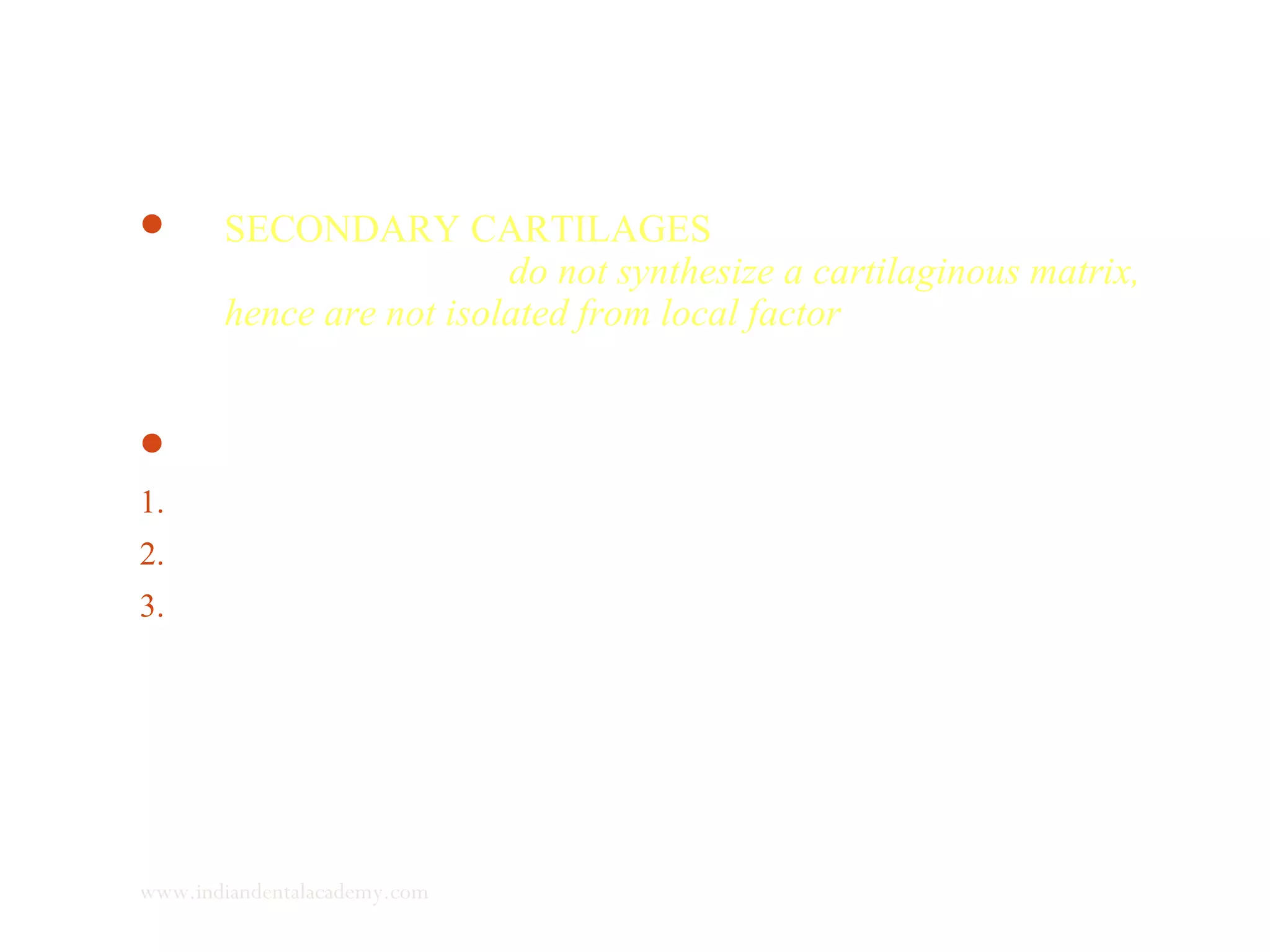  SECONDARY CARTILAGES the dividing cells,
prechondroblasts, do not synthesize a cartilaginous matrix,
hence are not isolated from local factor influences. Once they
mature into chondroblasts, they become surrounded by
cartilaginous matrix and do not divide.
 Seen in
1. Coronoid and condylar cartilage
2. Mid palatal suture cartilage
3. Post fracture callus
www.indiandentalacademy.com
 