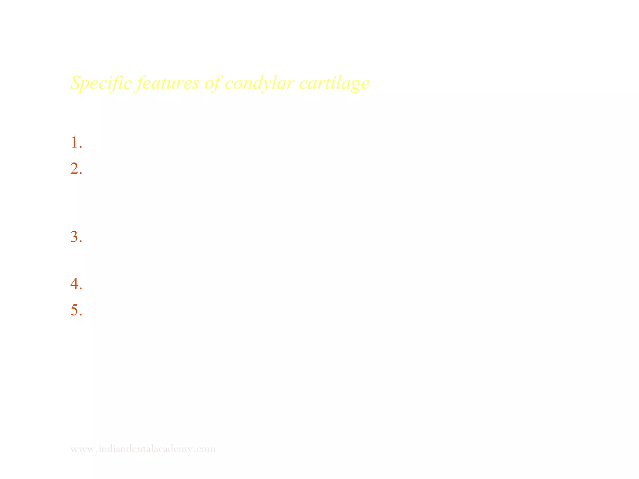 Specific features of condylar cartilage
1. Fibrous capsule -fibroblasts and type I collagen.
2. Zone of growth (mitotic compartment) –skeletoblasts and
prechondroblast type II, not surrounded by the cartilaginous
matrix with type I collagen.
3. Zone of maturation - functional and hypertrophied
chondroblasts.
4. Zone of erosion
5. Zone of endochondral ossification.
www.indiandentalacademy.com
 