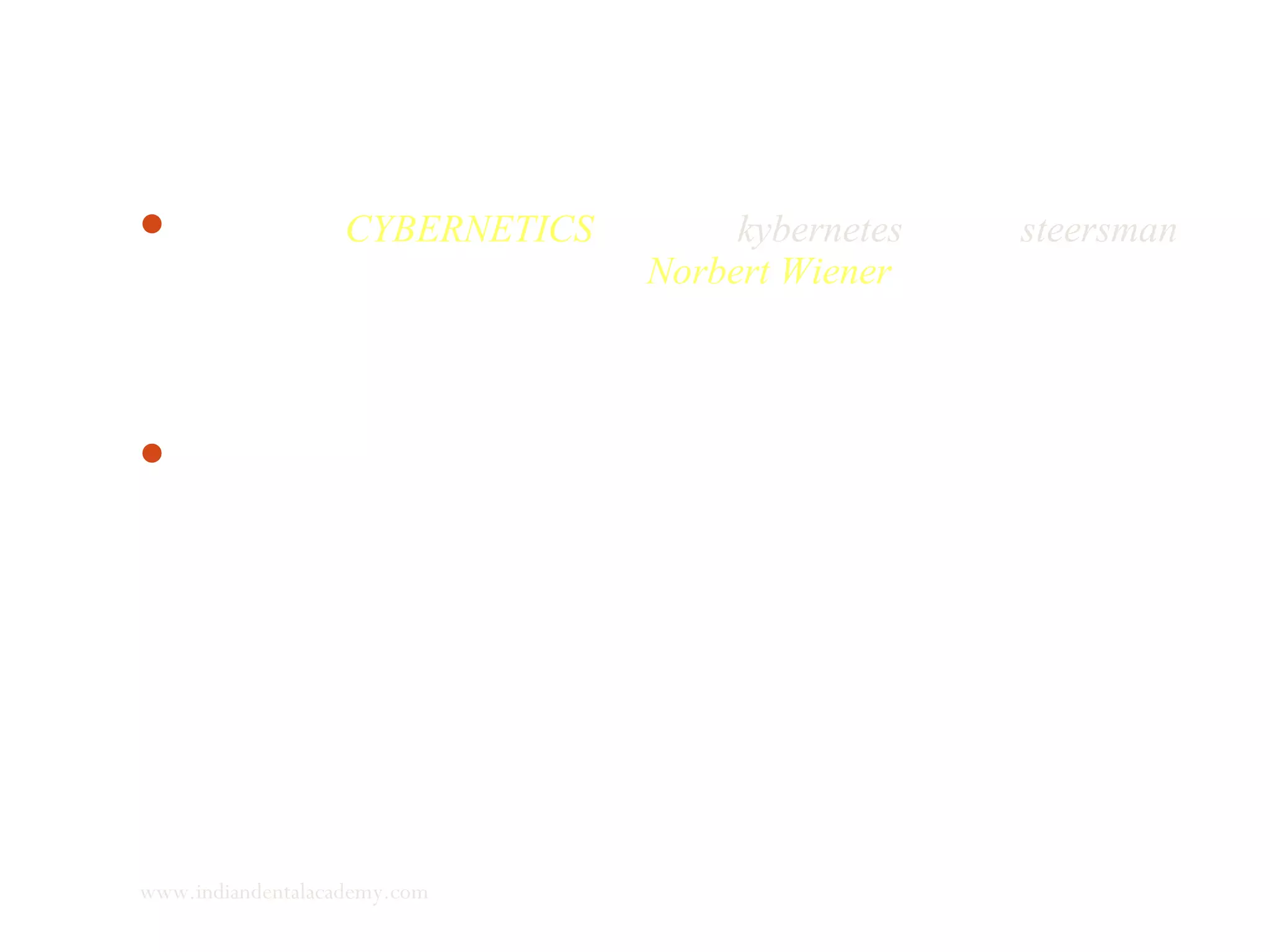 The term “CYBERNETICS” (Greek kybernetes means steersman)
was coined by mathematician Norbert Wiener in 1948 to
encompass the entire field of control and communication theory,
whether in the machine or in the animal.
Cybernetics is concerned with scientific investigation of
systematic processes of a highly varied nature, including
phenomenon such as regulation, information processing, storage,
adoption, self organisation and strategic behavior.
www.indiandentalacademy.com
 