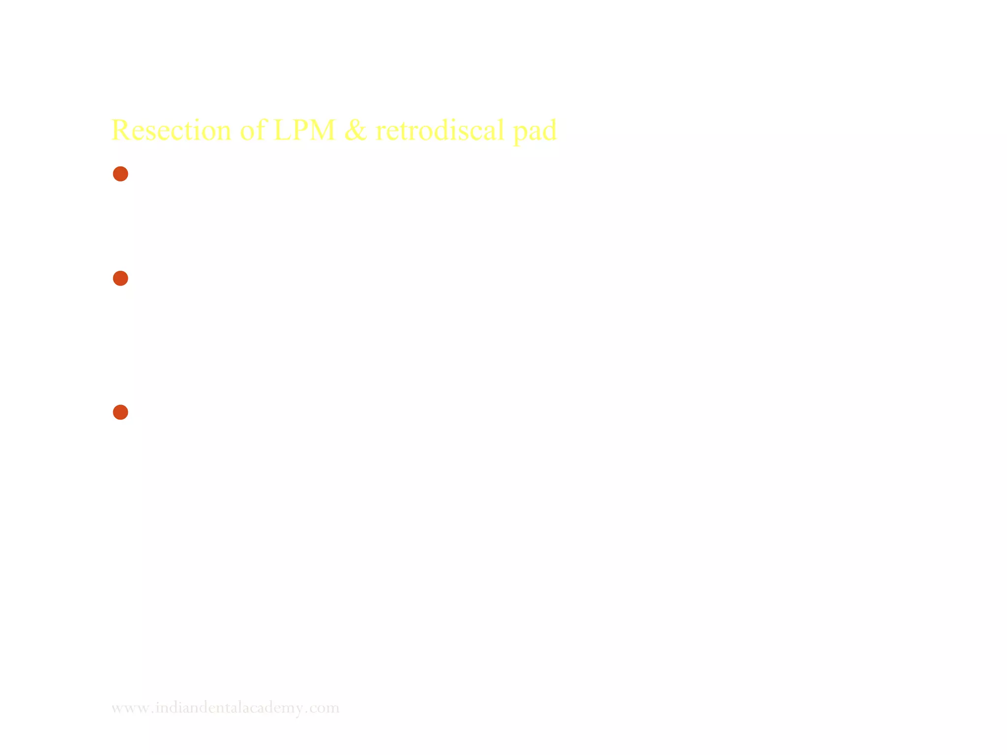 Resection of LPM & retrodiscal pad
Experimental studies on juvenile rats were carried out in which
LPM were resected.
The interruption of circulatory dependence on the blood supply
originating directly from LPM & indirectly through retrodiscal
pad may contribute to inhibited differentiation of skeletoblasts.
It was observed that growth of condylar cartilage & lengthening
of mandible continued but significantly decreased.
www.indiandentalacademy.com
 
