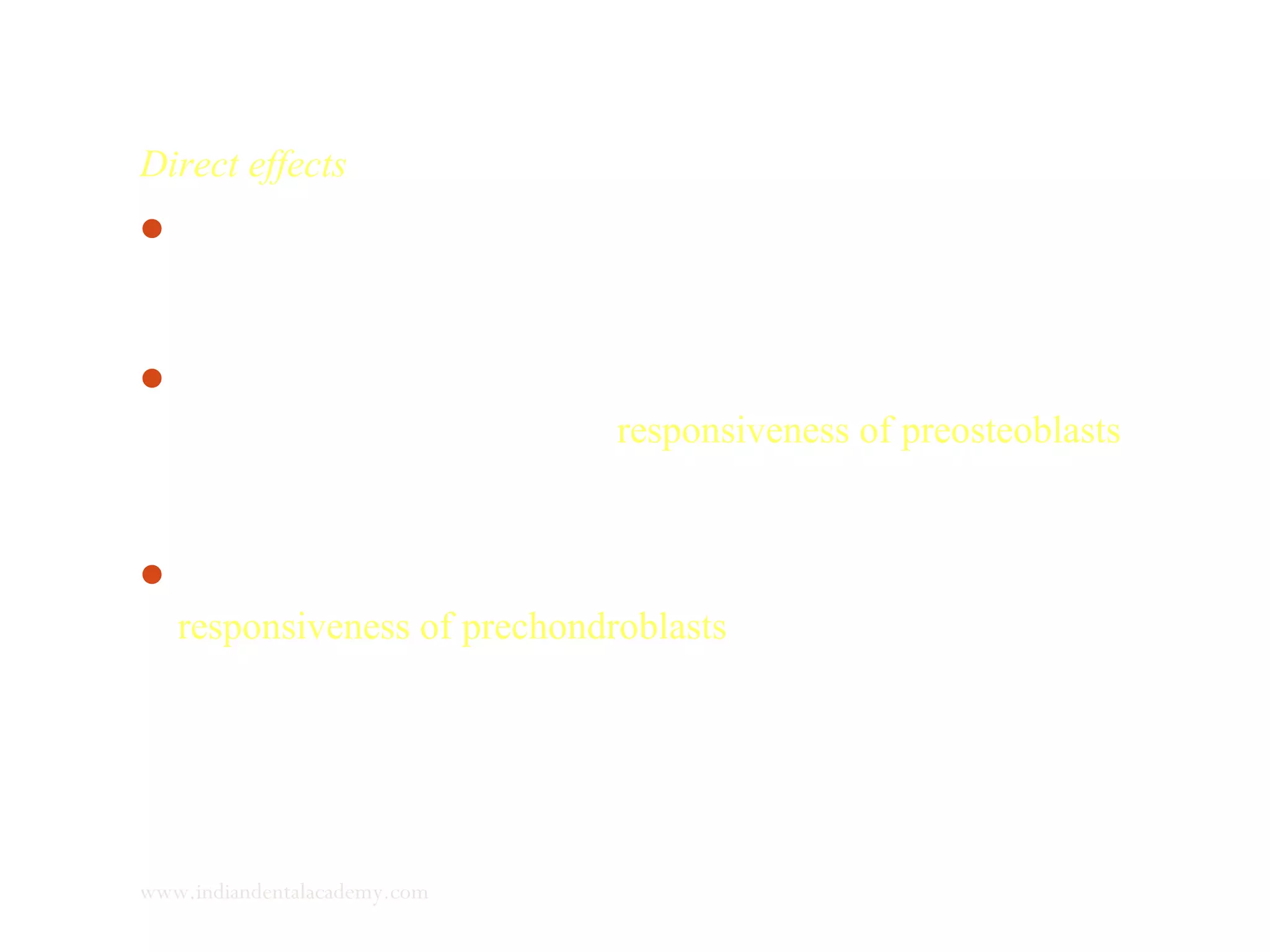 Direct effects
Represents almost the entire influence of the hormones on
growth of spheno-occipital synchondrosis and nasal septal
cartilage.
 Small part of the effect of hormones on growth of cranial
sutures is direct. Effects the responsiveness of preosteoblasts to
regional and local factors, stimulating the skeletal cell
multiplication.
In secondary cartilage - effect seen in multiplication and
responsiveness of prechondroblasts
www.indiandentalacademy.com
 