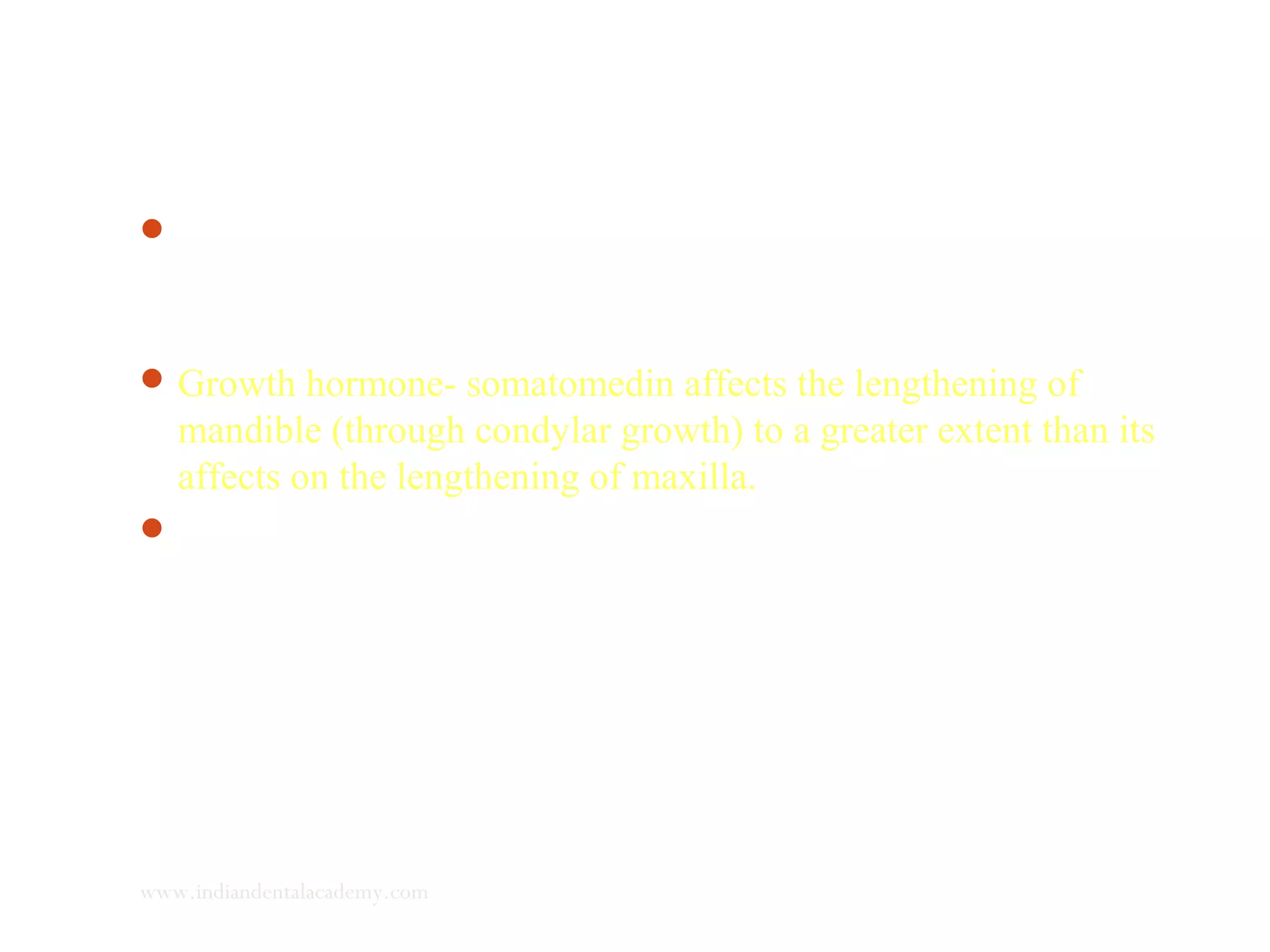 The physiologic adaptation of mandibular length to maxillary
length occurs through a variation in both growth rate and
direction of growth of condylar cartilage.
Growth hormone- somatomedin affects the lengthening of
mandible (through condylar growth) to a greater extent than its
affects on the lengthening of maxilla.
 If this hormonal effect remains within physiological limits, the
occlusion is not significantly altered, as concomitant reduction
an angle between ramus and corpus of mandible, decreases the
length of the mandible.
www.indiandentalacademy.com
 