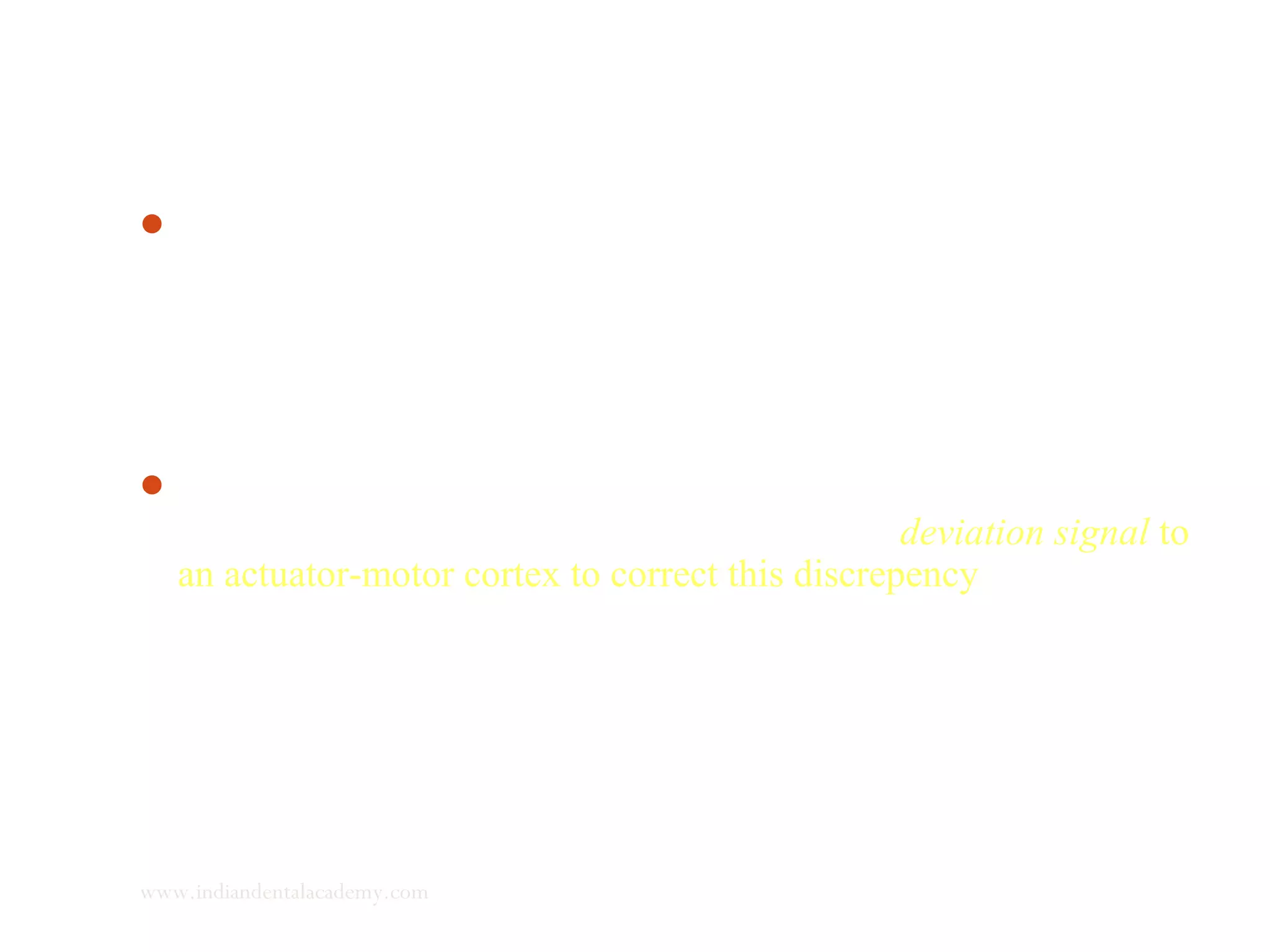 Any particular muscle action or mandibular position that gives
the minimal deviation signal is recorded in the sensory engram. i.
e. when any new mandibular position is dictated to the patient,
unless the newer position causes a smaller deviation signal than
the older position, the CNS will tend to make the mandible
relapse to its older position, where in function was more ideal.
The CNS compares the present muscular position with the ideal
position stored in sensory engram and sends a deviation signal to
an actuator-motor cortex to correct this discrepency.
www.indiandentalacademy.com
 