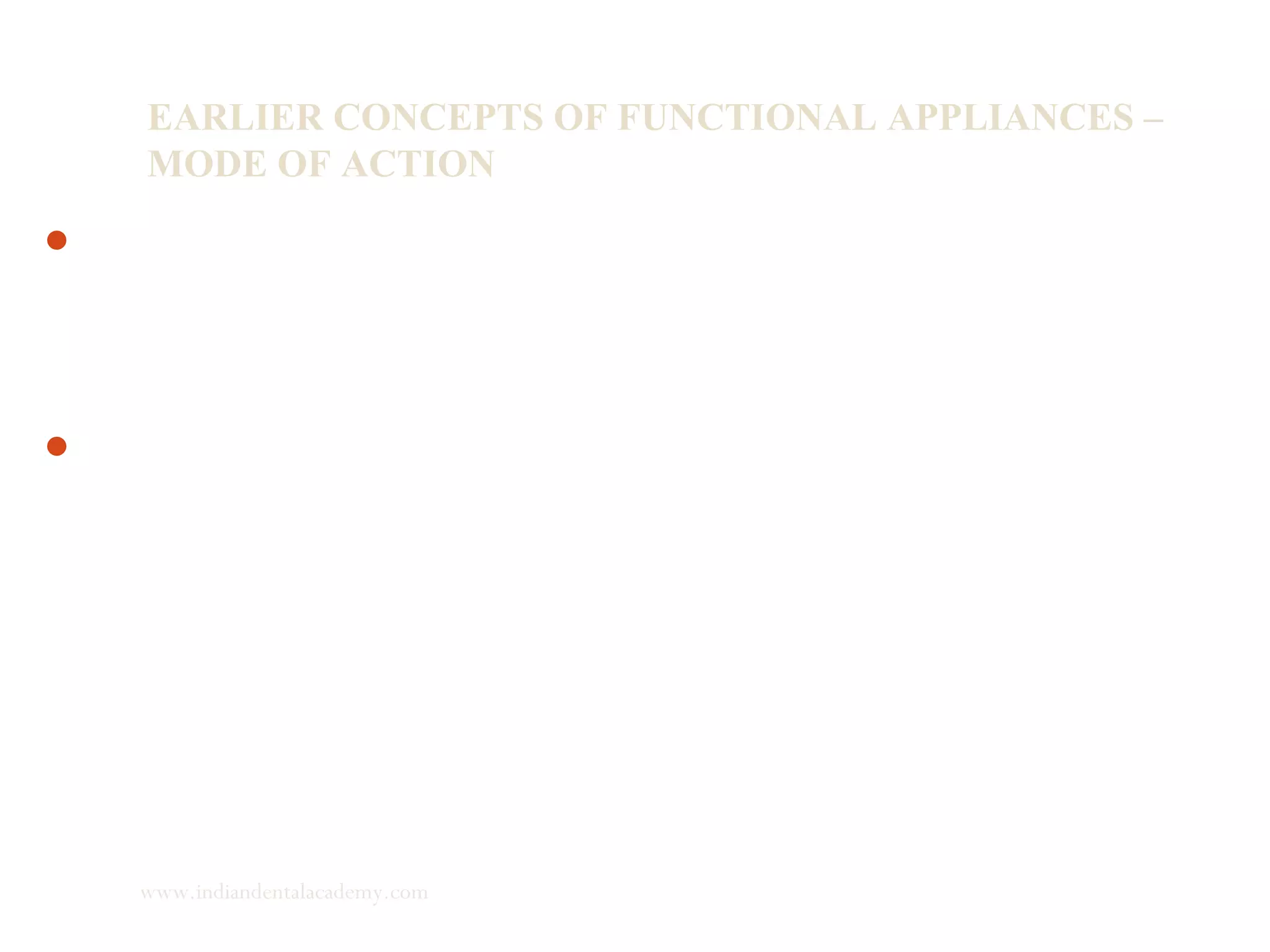 EARLIER CONCEPTS OF FUNCTIONAL APPLIANCES –
MODE OF ACTION
The theoretical basis of functional treatment was the principle that “a
new pattern of function” brought about by functional appliance, leads to
a “new morphologic pattern”. New pattern of function are brought by
tongue, lips, facial muscles, ligaments and periosteum.
 New morphologic pattern includes different arrangement of the teeth
within jaws, improvement of the occlusion and altered relation of the
jaws. It also includes changes in the amount and direction of growth of
the jaws and differences in facial size and proportions.
www.indiandentalacademy.com
 