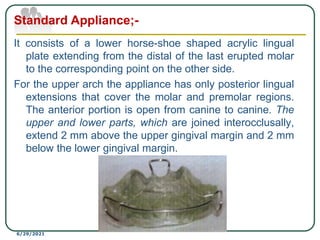 It consists of a lower horse-shoe shaped acrylic lingual
plate extending from the distal of the last erupted molar
to the corresponding point on the other side.
For the upper arch the appliance has only posterior lingual
extensions that cover the molar and premolar regions.
The anterior portion is open from canine to canine. The
upper and lower parts, which are joined interocclusally,
extend 2 mm above the upper gingival margin and 2 mm
below the lower gingival margin.
6/29/2021
Standard Appliance;-
 