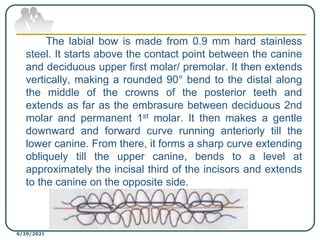 The labial bow is made from 0.9 mm hard stainless
steel. It starts above the contact point between the canine
and deciduous upper first molar/ premolar. It then extends
vertically, making a rounded 90° bend to the distal along
the middle of the crowns of the posterior teeth and
extends as far as the embrasure between deciduous 2nd
molar and permanent 1st molar. It then makes a gentle
downward and forward curve running anteriorly till the
lower canine. From there, it forms a sharp curve extending
obliquely till the upper canine, bends to a level at
approximately the incisal third of the incisors and extends
to the canine on the opposite side.
6/29/2021
 