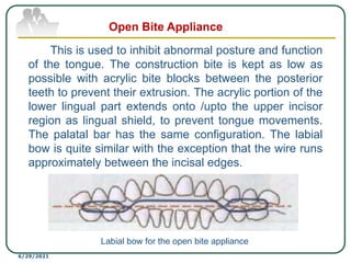 This is used to inhibit abnormal posture and function
of the tongue. The construction bite is kept as low as
possible with acrylic bite blocks between the posterior
teeth to prevent their extrusion. The acrylic portion of the
lower lingual part extends onto /upto the upper incisor
region as lingual shield, to prevent tongue movements.
The palatal bar has the same configuration. The labial
bow is quite similar with the exception that the wire runs
approximately between the incisal edges.
6/29/2021
Open Bite Appliance
Labial bow for the open bite appliance
 