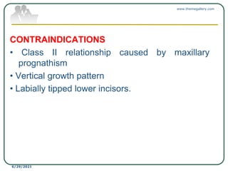 CONTRAINDICATIONS
• Class II relationship caused by maxillary
prognathism
• Vertical growth pattern
• Labially tipped lower incisors.
www.themegallery.com
6/29/2021
 
