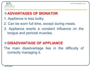 ADVANTAGES OF BIONATOR
1. Appliance is less bulky.
2. Can be worn full time, except during meals.
3. Appliance exerts a constant influence on the
tongue and perioral muscles.
DISADVANTAGE OF APPLIANCE
The main disadvantage lies in the difficulty of
correctly managing it.
www.themegallery.com
6/29/2021
 