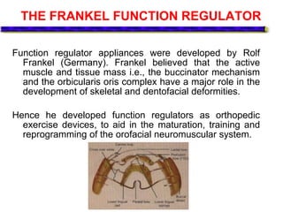 THE FRANKEL FUNCTION REGULATOR
Function regulator appliances were developed by Rolf
Frankel (Germany). Frankel believed that the active
muscle and tissue mass i.e., the buccinator mechanism
and the orbicularis oris complex have a major role in the
development of skeletal and dentofacial deformities.
Hence he developed function regulators as orthopedic
exercise devices, to aid in the maturation, training and
reprogramming of the orofacial neuromuscular system.
 
