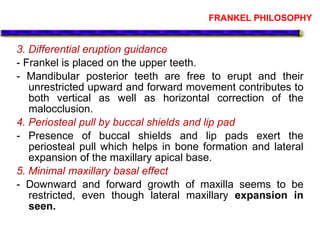 FRANKEL PHILOSOPHY
3. Differential eruption guidance
- Frankel is placed on the upper teeth.
- Mandibular posterior teeth are free to erupt and their
unrestricted upward and forward movement contributes to
both vertical as well as horizontal correction of the
malocclusion.
4. Periosteal pull by buccal shields and lip pad
- Presence of buccal shields and lip pads exert the
periosteal pull which helps in bone formation and lateral
expansion of the maxillary apical base.
5. Minimal maxillary basal effect
- Downward and forward growth of maxilla seems to be
restricted, even though lateral maxillary expansion in
seen.
 