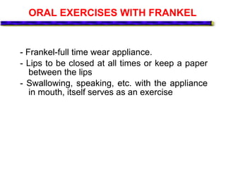ORAL EXERCISES WITH FRANKEL
- Frankel-full time wear appliance.
- Lips to be closed at all times or keep a paper
between the lips
- Swallowing, speaking, etc. with the appliance
in mouth, itself serves as an exercise
 