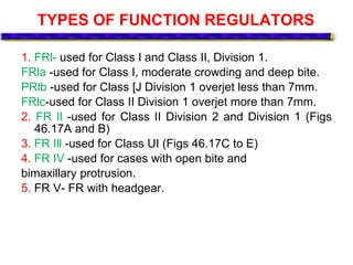 TYPES OF FUNCTION REGULATORS
1. FRl- used for Class I and Class II, Division 1.
FRla -used for Class I, moderate crowding and deep bite.
PRlb -used for Class [J Division 1 overjet less than 7mm.
FRlc-used for Class II Division 1 overjet more than 7mm.
2. FR Il -used for Class II Division 2 and Division 1 (Figs
46.17A and B)
3. FR Ill -used for Class UI (Figs 46.17C to E)
4. FR IV -used for cases with open bite and
bimaxillary protrusion.
5. FR V- FR with headgear.
 