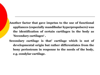 Another factor that gave impetus to the use of functional
appliances (especially mandibular hyperpropulsers) was
the identification of certain cartilages in the body as
'Secondary cartilages‘ .
Secondary cartilage is that' cartilage which is not of
developmental origin but rather differentiates from the
bony periosteum in response to the needs of the body,
e.g. condylar cartilage.
 