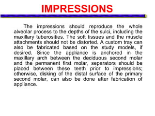 IMPRESSIONS
The impressions should reproduce the whole
alveolar process to the depths of the sulci, including the
maxillary tuberosities. The soft tissues and the muscle
attachments should not be distorted. A custom tray can
also be fabricated based on the study models, if
desired. Since the appliance is anchored in the
maxillary arch between the deciduous second molar
and the permanent first molar, separators should be
placed between these teeth prior to impressions;
otherwise, disking of the distal surface of the primary
second molar, can also be done after fabrication of
appliance.
 