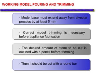 WORKING MODEL POURING AND TRIMMING
- Model base must extend away from alveolar
process by at least 5 mm
- Correct model trimming is necessary
before appliance fabrication
- The desired amount of stone to be cut is
outlined with a pencil before trimming.
- Then it should be cut with a round bur
 