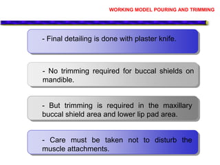 - Final detailing is done with plaster knife.
- No trimming required for buccal shields on
mandible.
- But trimming is required in the maxillary
buccal shield area and lower lip pad area.
- Care must be taken not to disturb the
muscle attachments.
WORKING MODEL POURING AND TRIMMING
 