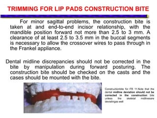 TRIMMING FOR LIP PADS CONSTRUCTION BITE
For minor sagittal problems, the construction bite is
taken at and end-to-end incisor relationship, with the
mandible position forward not more than 2.5 to 3 mm. A
clearance of at least 2.5 to 3.5 mm in the buccal segments
is necessary to allow the crossover wires to pass through in
the Frankel appliance.
Dental midline discrepancies should not be corrected in the
bite by manipulation during forward posturing. The
construction bite should be checked on the casts and the
cases should be mounted with the bite.
Constructionbite for FR 11.Note that the
dental midline deviation should not be
corrected in the construction bite
unless the skeletal midlinesare
deviatingas well
 