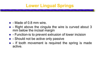 Lower Lingual Springs
 - Made of 0.8 mm wire.
 - Right above the cingula the wire is curved about 3
mm below the incisal margin
 - Function-is to prevent extrusion of lower incision
 - Should not be active only passive
 - If tooth movement is required the spring is made
active.
 
