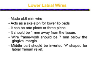Lower Labial Wires
- Made of.9 mm wire
- Acts as a skeleton for lower lip pads
- It can be one piece or three piece
- It should be 1 mm away from the tissue.
- Wire frame-work should be 7 mm below the
gingival margin
- Middle part should be inverted 'V' shaped for
labial frenum relief.
 
