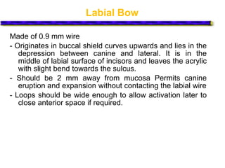 Labial Bow
Made of 0.9 mm wire
- Originates in buccal shield curves upwards and lies in the
depression between canine and lateral. It is in the
middle of labial surface of incisors and leaves the acrylic
with slight bend towards the sulcus.
- Should be 2 mm away from mucosa Permits canine
eruption and expansion without contacting the labial wire
- Loops should be wide enough to allow activation later to
close anterior space if required.
 