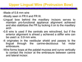 Upper Lingual Wire (Protrusion Bow)
-Made of 0.8 mm wire
-Mostly seen in FR lI and FR III.
-Lingual bow behind the maxillary incisors serves to
maintain pro-functional appliance alignment achieved
and also stabilizes the FR by locking it on to the maxillary
arch
-0.8 wire is used if the centrals are retroclined, but if the
anterior alignment is a!read y achieved a stiffer wire can
be used i.e. 0.9 mm wire.
-It originates in the vestibular shield and passes to the
lingual through the canine-deciduous 1st molar
embrasure.
-Wire forms loops at the palatal mucosa and curve vertically
to contact the incisor at the embrasure between canine
and lateral incisor.
 