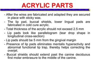 ACRYLIC PARTS
- After the wires are fabricated and adapted they are secured
in place with sticky wax.
- The lip pad, buccal shields, lower lingual pads are
fabricated in cold cure acrylic.
- Total thickness of the acrylic should not exceed 2.5 mm
- Lip pads look like parallelogram (tear drop shape in
longitudinal cross-section)
- Lip pads should be 5 mm from the gingival margin
- Presence of lip pads eliminates mentalis hyperactivity and
abnormal functional lip trap, thereby helps correcting the
overjet.
- Buccal shields should extend past the canine deciduous
first molar embrasure to the middle of the canine.
 