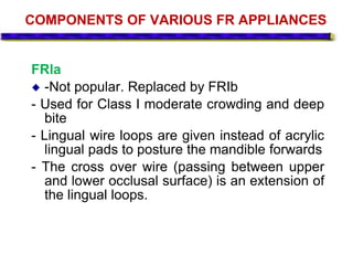 COMPONENTS OF VARIOUS FR APPLIANCES
FRla
 -Not popular. Replaced by FRIb
- Used for Class I moderate crowding and deep
bite
- Lingual wire loops are given instead of acrylic
lingual pads to posture the mandible forwards
- The cross over wire (passing between upper
and lower occlusal surface) is an extension of
the lingual loops.
 