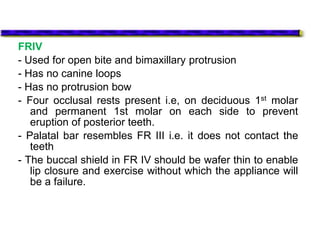 FRIV
- Used for open bite and bimaxillary protrusion
- Has no canine loops
- Has no protrusion bow
- Four occlusal rests present i.e, on deciduous 1st molar
and permanent 1st molar on each side to prevent
eruption of posterior teeth.
- Palatal bar resembles FR III i.e. it does not contact the
teeth
- The buccal shield in FR IV should be wafer thin to enable
lip closure and exercise without which the appliance will
be a failure.
 