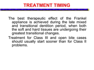 TREATMENT TIMING
The best therapeutic effect of the Frankel
appliance is achieved during the late mixed
and transitional dentition period, when both
the soft and hard tissues are undergoing their
greatest transitional changes.
Treatment for Class III and open bite cases
should usually start sooner than for Class II
problems.
 