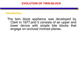 EVOLUTION OF TWIN-BLOCK
The twin block appliance was developed by
Clark in 1977,and it consists of an upper and
lower device with simple bite blocks that
engage on occlusal inclined planes.
Introduction
 