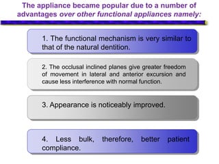 The appliance became popular due to a number of
advantages over other functional appliances namely:
1. The functional mechanism is very similar to
that of the natural dentition.
2. The occlusal inclined planes give greater freedom
of movement in lateral and anterior excursion and
cause less interference with normal function.
3. Appearance is noticeably improved.
4. Less bulk, therefore, better patient
compliance.
 