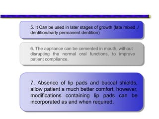 5. It Can be used in later stages of growth (late mixed ,/
dentition/early permanent dentition)
6. The appliance can be cemented in mouth, without
disrupting the normal oral functions, to improve
patient compliance.
7. Absence of lip pads and buccal shields,
allow patient a much better comfort, however,
modifications containing lip pads can be
incorporated as and when required.
 