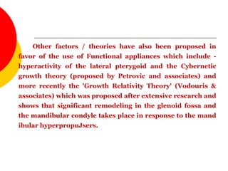 Other factors / theories have also been proposed in
favor of the use of Functional appliances which include -
hyperactivity of the lateral pterygoid and the Cybernetic
growth theory (proposed by Petrovic and associates) and
more recently the 'Growth Relativity Theory' (Vodouris &
associates) which was proposed after extensive research and
shows that significant remodeling in the glenoid fossa and
the mandibular condyle takes place in response to the mand
ibular hyperpropuJsers.
 