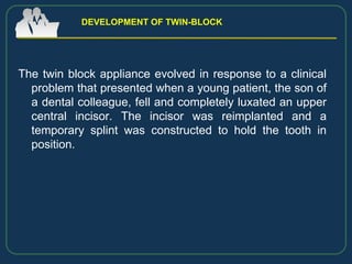 The twin block appliance evolved in response to a clinical
problem that presented when a young patient, the son of
a dental colleague, fell and completely luxated an upper
central incisor. The incisor was reimplanted and a
temporary splint was constructed to hold the tooth in
position.
DEVELOPMENT OF TWIN-BLOCK
 
