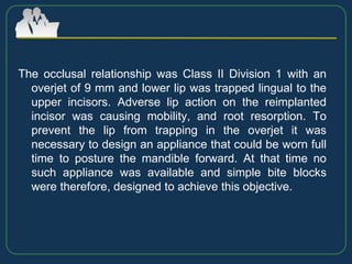 The occlusal relationship was Class II Division 1 with an
overjet of 9 mm and lower lip was trapped lingual to the
upper incisors. Adverse lip action on the reimplanted
incisor was causing mobility, and root resorption. To
prevent the lip from trapping in the overjet it was
necessary to design an appliance that could be worn full
time to posture the mandible forward. At that time no
such appliance was available and simple bite blocks
were therefore, designed to achieve this objective.
 