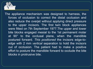 The appliance mechanism was designed to harness, the
forces of occlusion to correct the distal occlusion and
also reduce the overjet without applying direct pressure
to the upper incisors. The first twin block appliances
were fitted on 7th September 1977.The upper and lower
bite blocks engaged mesial to the 1st permanent molar
at 90° to the occlusal plane, when the mandible
postured forward. This positioned the incisors edge-to-
edge with 2 mm vertical separation to hold the incisors
out of occlusion. The patient had to make a positive
effort to posture the mandible forward to occlude the bite
blocks in protrusive bite.
 