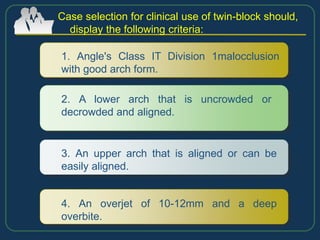 Case selection for clinical use of twin-block should,
display the following criteria:
1. Angle's Class IT Division 1malocclusion
with good arch form.
2. A lower arch that is uncrowded or
decrowded and aligned.
3. An upper arch that is aligned or can be
easily aligned.
4. An overjet of 10-12mm and a deep
overbite.
 