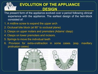 The present form of the appliance evolved over a period following clinical
experience with the appliance. The earliest design of the twin-block
consisted of:
1. A midline screw to expand the upper arch
2. Occlusal bite block (at 90° to occlusal plane)
3. Clasps on upper molars and premolars (Adams‘ clasp)
4. Clasps on lower premolars and incisors.
5. Springs to move the individual teeth
6. Provision for extra-oraltraclion in some cases. (esp. maxillary
protrusion cases)
EVOLUTION OF THE APPLIANCE
DESIGN
 