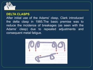 DELTA CLASPS
After initial use of the Adams' clasp, Clark introduced
the delta clasp in 1985.The basic premise was to
reduce the incidence of breakages (as seen with the
Adams‘ clasp) due to repeated adjustments and
consequent metal fatigue.
 