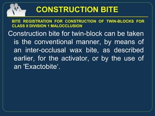 Construction bite for twin-block can be taken
is the conventional manner, by means of
an inter-occlusal wax bite, as described
earlier, for the activator, or by the use of
an 'Exactobite‘.
CONSTRUCTION BITE
BITE REGISTRATION FOR CONSTRUCTION OF TWIN-BLOCKS FOR
CLASS II DIVISION 1 MALOCCLUSION
 