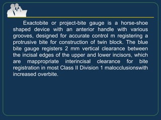 Exactobite or project-bite gauge is a horse-shoe
shaped device with an anterior handle with various
grooves, designed for accurate control m registering a
protrusive bite for construction of twin block. The blue
bite gauge registers 2 mm vertical clearance between
the incisal edges of the upper and lower incisors, which
are mappropriate interincisal clearance for bite
registration in most Class II Division 1 malocclusionswith
increased overbite.
 