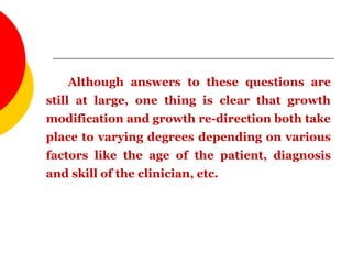 Although answers to these questions are
still at large, one thing is clear that growth
modification and growth re-direction both take
place to varying degrees depending on various
factors like the age of the patient, diagnosis
and skill of the clinician, etc.
 