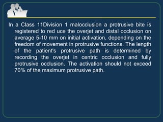 In a Class 11Division 1 malocclusion a protrusive bite is
registered to red uce the overjet and distal occlusion on
average 5-10 mm on initial activation, depending on the
freedom of movement in protrusive functions. The length
of the patient's protrusive path is determined by
recording the overjet in centric occlusion and fully
protrusive occlusion. The activation should not exceed
70% of the maximum protrusive path.
 