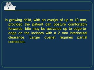 in growing child, with an overjet of up to 10 mm,
provided the patient can posture comfortably
forwards, bite may be activated up to edge-to-
edge on the incisors with a 2 mm interincisal
clearance. Larger overjet requires partial
correction.
 
