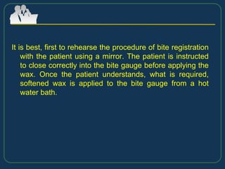 It is best, first to rehearse the procedure of bite registration
with the patient using a mirror. The patient is instructed
to close correctly into the bite gauge before applying the
wax. Once the patient understands, what is required,
softened wax is applied to the bite gauge from a hot
water bath.
 