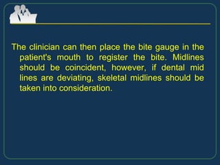 The clinician can then place the bite gauge in the
patient's mouth to register the bite. Midlines
should be coincident, however, if dental mid
lines are deviating, skeletal midlines should be
taken into consideration.
 