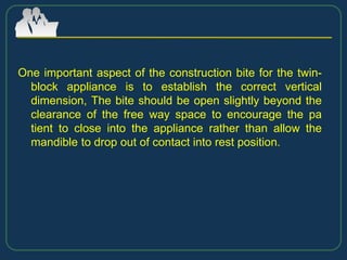 One important aspect of the construction bite for the twin-
block appliance is to establish the correct vertical
dimension, The bite should be open slightly beyond the
clearance of the free way space to encourage the pa
tient to close into the appliance rather than allow the
mandible to drop out of contact into rest position.
 